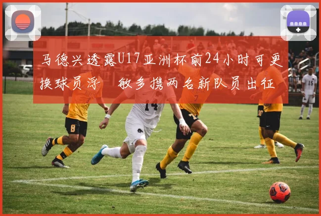 马德兴透露U17亚洲杯前24小时可更换球员浮嶋敏多携两名新队员出征