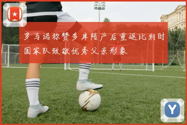 罗马诺称赞多库陪产后重返比利时国家队致敬优秀父亲形象