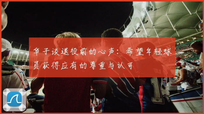 华子谈退役前的心声：希望年轻球员获得应有的尊重与认可
