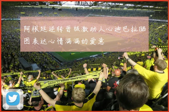 阿根廷逆转晋级激动人心迪巴拉晒图表达心情满满的爱意