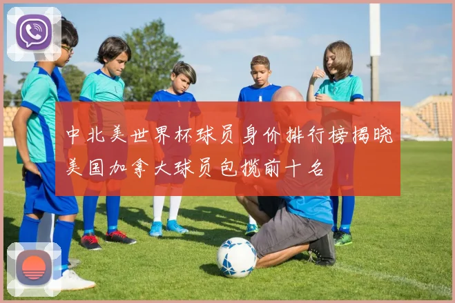 中北美世界杯球员身价排行榜揭晓美国加拿大球员包揽前十名