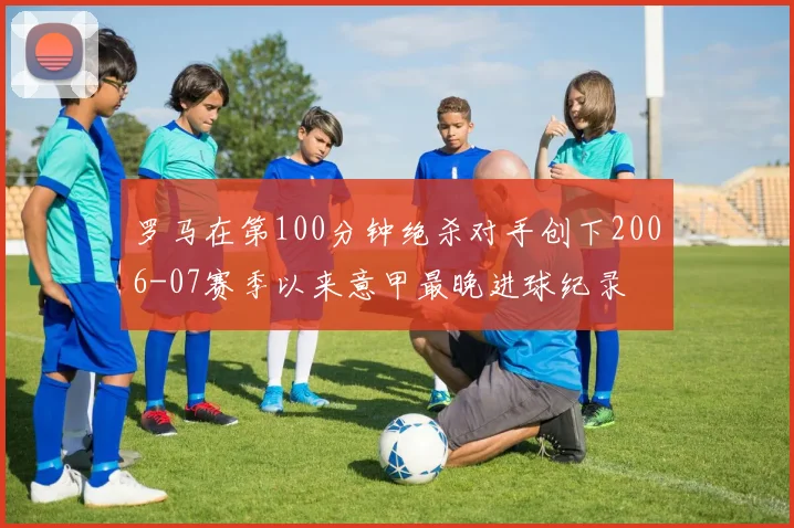 罗马在第100分钟绝杀对手创下2006-07赛季以来意甲最晚进球纪录