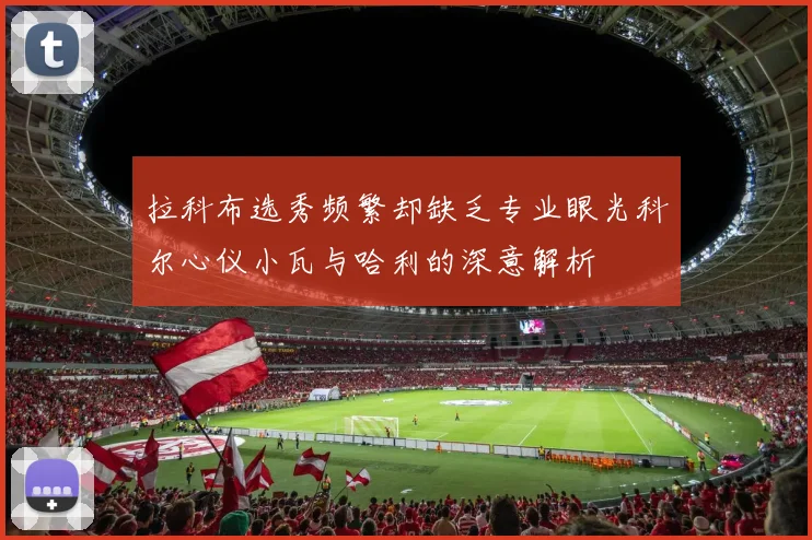 拉科布选秀频繁却缺乏专业眼光科尔心仪小瓦与哈利的深意解析