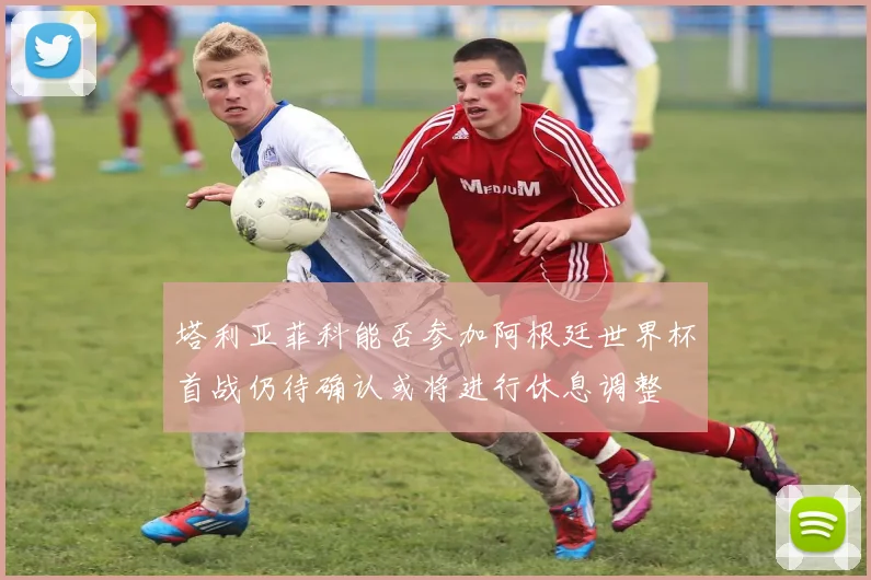 塔利亚菲科能否参加阿根廷世界杯首战仍待确认或将进行休息调整