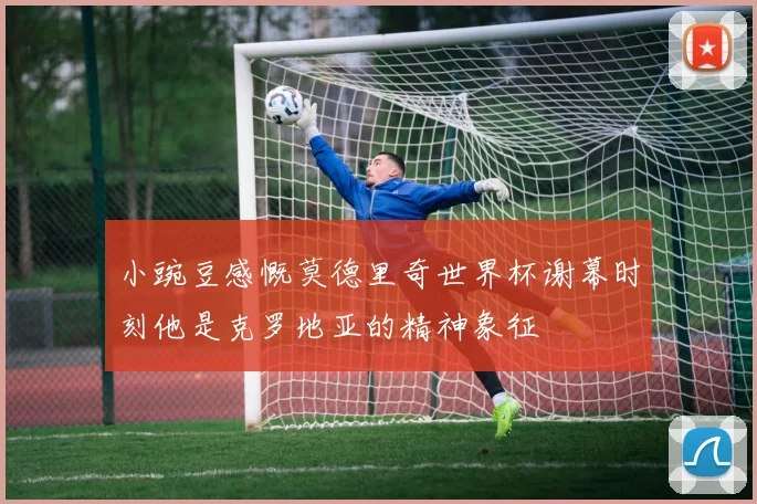 小豌豆感慨莫德里奇世界杯谢幕时刻他是克罗地亚的精神象征