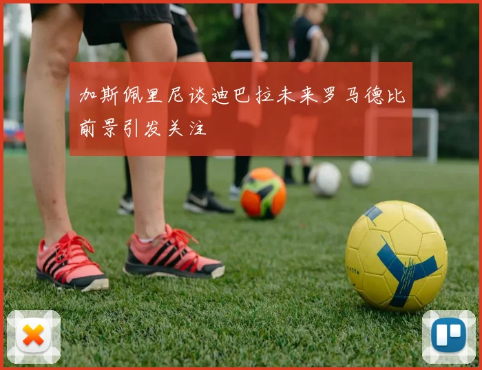 加斯佩里尼谈迪巴拉未来罗马德比前景引发关注