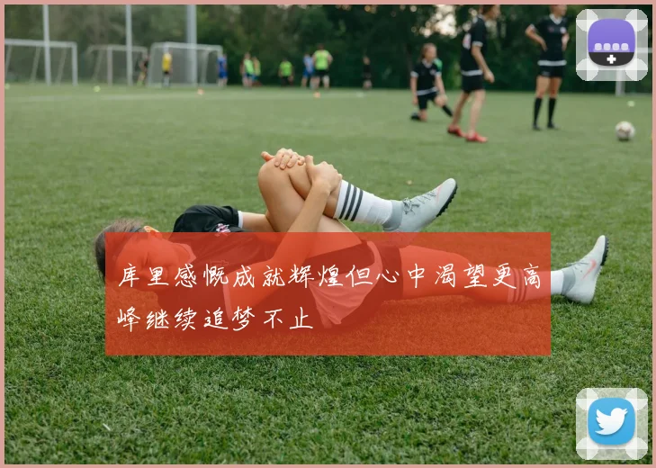 库里感慨成就辉煌但心中渴望更高峰继续追梦不止
